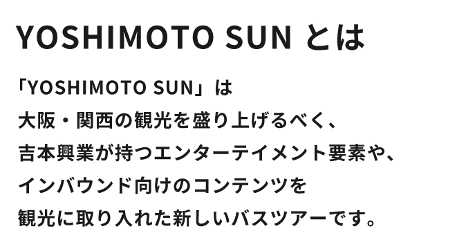 「YOSHIMOTO SUN」は大阪・関西の観光を盛り上げるべく、吉本興業が持つエンターテイメント要素や、インバウンド向けのコンテンツを観光に取り入れた新しいバスツアーです。
